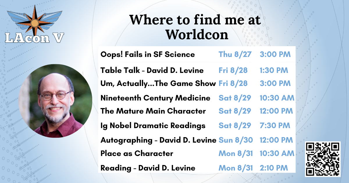 David Levine LAcon V Schedule (FB).png Where to find me at Worldcon
Oops! Fails in SF Science - Thu 8/27 3:00 PM
Table Talk - David D. Levine - Fri 8/28 1:30 PM
Um, Actually...The Game Show - Fri 8/28 3:00 PM
Nineteenth Century Medicine - Sat 8/29 10:30 AM
The Mature Main Character - Sat 8/29 12:00 PM
Ig Nobel Dramatic Readings - Sat 8/29 7:30 PM
Autographing: David D. Levine - Sun 8/30 12:00 PM
Place as Character - Mon 8/31 10:30 AM
Reading: David D. Levine - Mon 8/31 2:10 PM